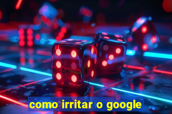 como irritar o google